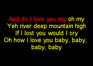 And do I love you my oh my
Yeh river deep mountain high
lfl lost you would I cry

Oh how I love you baby, baby,
baby,baby