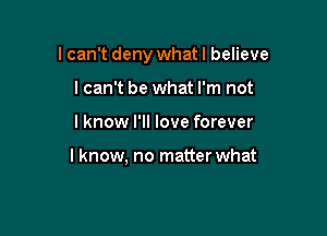 I can't deny what I believe

I can't be what I'm not
I know I'll love forever

I know. no matterwhat
