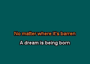 No matter where it's barren

A dream is being born
