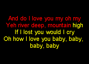 And do I love you my oh my
Yeh river deep, mountain high
Ifl lost you would I cry

Oh how I love you baby, baby,
baby,baby