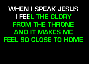 WHEN I SPEAK JESUS
I FEEL THE GLORY
FROM THE THRONE
AND IT MAKES ME
FEEL SO CLOSE TO HOME