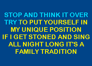 STOP AND THINK IT OVER
TRY TO PUT YOURSELF IN
MY UNIQUE POSITION
IF I GET STONED AND SING
ALL NIGHT LONG IT'S A
FAMILY TRADITION