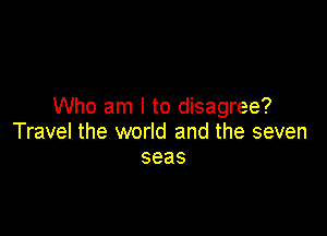 Who am I to disagree?

Travel the world and the seven
seas