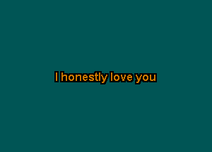 I honestly love you