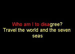 Who am I to disagree?

Travel the world and the seven
seas