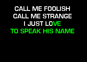 CALL ME FODLISH
CALL ME STRANGE
I JUST LOVE
TO SPEAK HIS NAME