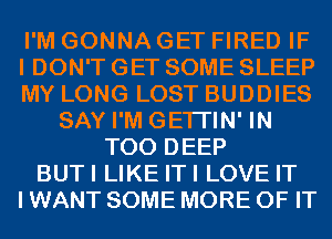 I'M GONNA GET FIRED IF
I DON'T GET SOME SLEEP
MY LONG LOST BUDDIES
SAY I'M GETI'IN' IN
T00 DEEP
BUTI LIKE ITI LOVE IT
I WANT SOME MORE OF IT