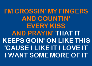 I'M CROSSIN' MY FINGERS
AND COUNTIN'
EVERY KISS
AND PRAYIN'THAT IT
KEEPS GOIN' 0N LIKETHIS
'CAUSEI LIKE ITI LOVE IT
I WANT SOME MORE OF IT