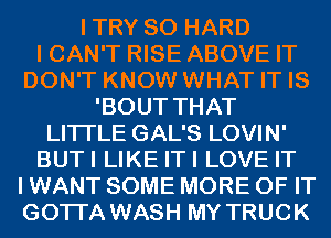 ITRY SO HARD

I CAN'T RISE ABOVE IT

DON'T KNOW WHAT IT IS
'BOUT THAT

LITI'LE GAL'S LOVIN'

BUTI LIKE ITI LOVE IT
I WANT SOME MORE OF IT
GOTI'A WASH MY TRUCK