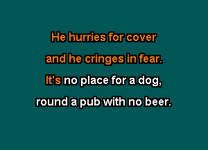 He hurries for cover

and he cringes in fear.

It's no place for a dog,

round a pub with no beer.