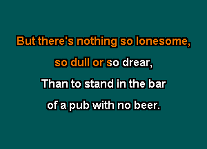 But there's nothing so lonesome,

so dull or so drear,
Than to stand in the bar

ofa pub with no beer.
