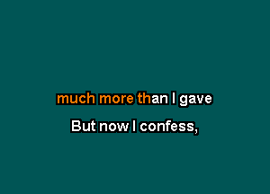 much more than I gave

But nowl confess,