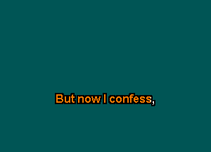 But nowl confess,