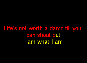 Life s not worth a damn till you

can shout out
I am what I am