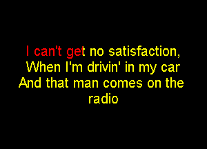 I can't get no satisfaction,
When I'm drivin' in my car

And that man comes on the
radio