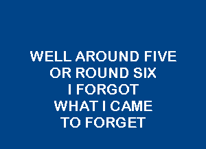 WELL AROUND FIVE
OR ROUND SIX

I FORGOT
WHAT I CAME
TO FORGET