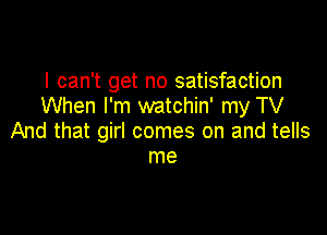 I can't get no satisfaction
When I'm watchin' my TV

And that girl comes on and tells
me