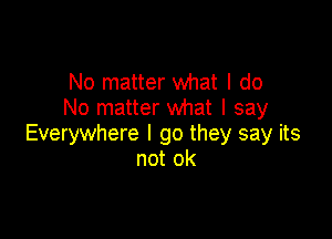 No matter what I do
No matter what I say

Everywhere I go they say its
not ok