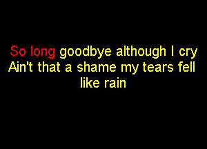 So long goodbye although I cry
Ain't that a shame my tears fell

like rain