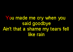 You made me cry when you
said goodbye

Ain't that a shame my tears fell
like rain