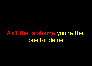 Ain't that a shame you're the
one to blame