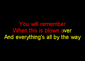 You will remember
When this is blown over

And everything's all by the way