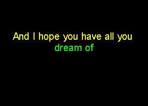 And I hope you have all you
dream of