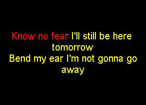 Know no fear I'll still be here
tomorrow

Bend my ear I'm not gonna go
away