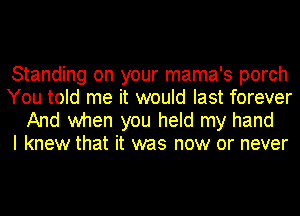 Standing on your mama's porch
You told me it would last forever

And when you held my hand
I knew that it was now or never