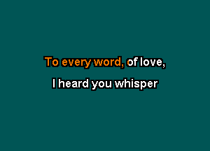 To every word, of love,

I heard you whisper