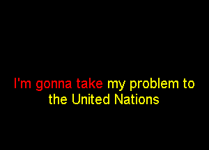 I'm gonna take my problem to
the United Nations