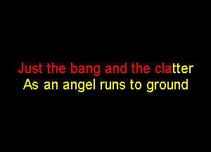 Just the bang and the clatter

As an angel runs to ground