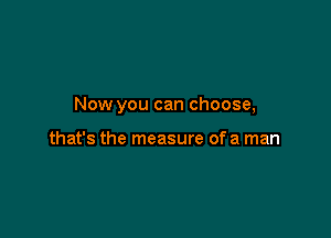 Now you can choose,

that's the measure of a man