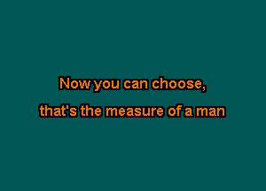 Now you can choose,

that's the measure of a man