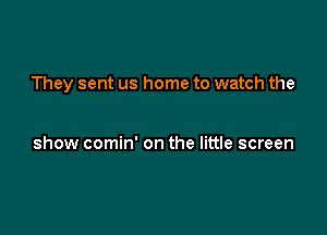 They sent us home to watch the

show comin' on the little screen