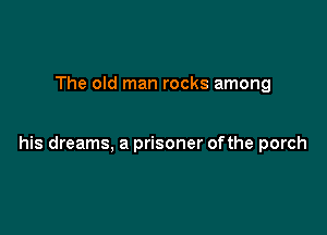 The old man rocks among

his dreams, a prisoner ofthe porch