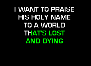 I WANT TO PRAISE
HIS HOLY NAME
TO A WORLD

THAT'S LOST
AND DYING