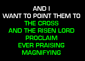 AND I
WANT TO POINT THEM TO
THE CROSS
AND THE RISEN LORD
PROCLAIM
EVER PRAISING
MAGNIFYING