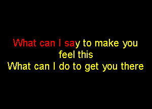 What can I say to make you
feel this

What can I do to get you there