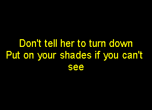Don't tell her to turn down

Put on your shades if you can't
see