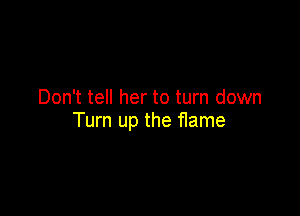 Don't tell her to turn down

Turn up the flame
