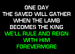 ONE DAY
THE SAVED WILL GATHER
WHEN THE LAMB
BECOMES THE KING
WE'LL RULE AND REIGN
WITH HIM
FOREVERMORE