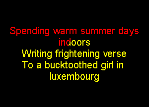 Spending warm summer days
indoors
Writing frightening verse

To a bucktoothed girl in
luxembourg