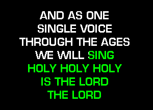 AND AS ONE
SINGLE VOICE
THROUGH THE AGES
WE WILL SING
HOLY HOLY HOLY
IS THE LORD
THE LORD