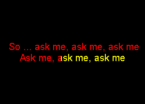 So ask me, ask me, ask me

Ask me, ask me, ask me