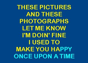 THESE PICTURES
AND THESE
PHOTOGRAPHS
LETME KNOW
I'M DOIN' FINE
IUSED TO

MAKE YOU HAPPY
ONCE UPON ATIME l