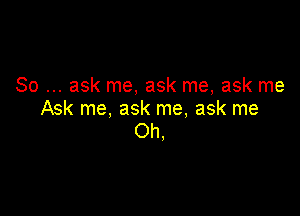 So ask me, ask me, ask me

Ask me, ask me, ask me
Oh,