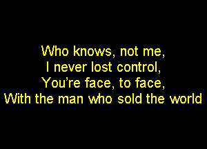 Who knows, not me,
I never lost control,

YouTe face, to face,
With the man who sold the world