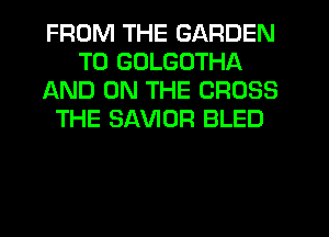 FROM THE GARDEN
T0 GDLGOTHA
AND ON THE CROSS
THE SAVIOR BLED
