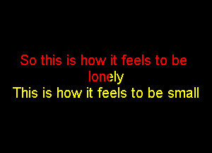 So this is how it feels to be
lonely

This is how it feels to be small